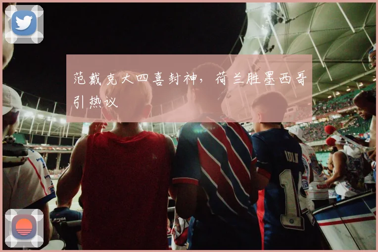 范戴克大四喜封神，荷兰胜墨西哥引热议
