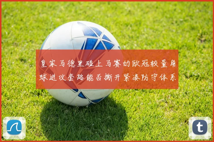 皇家马德里碰上马赛的欧冠较量角球进攻套路能否撕开紧凑防守体系