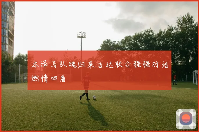 本泽马队魂归来吉达联合强强对话燃情回看