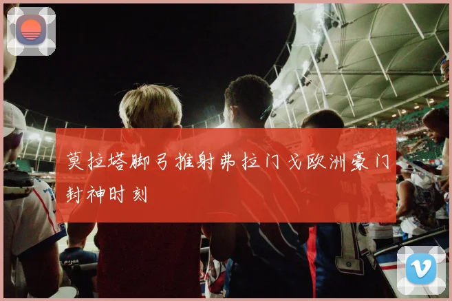 莫拉塔脚弓推射弗拉门戈欧洲豪门封神时刻