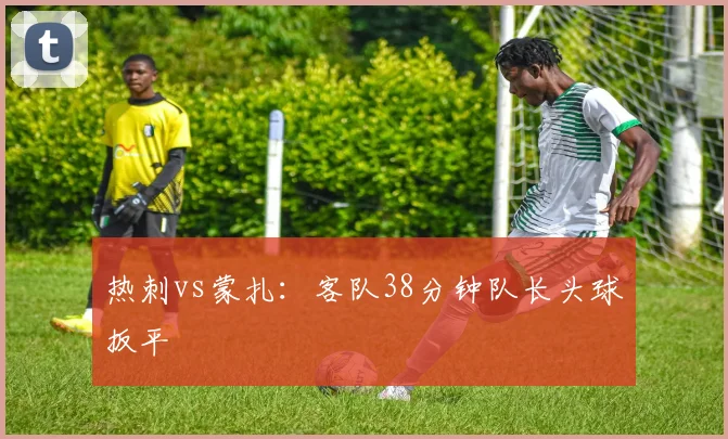热刺vs蒙扎：客队38分钟队长头球扳平