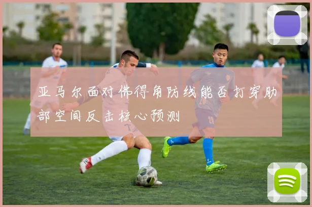 亚马尔面对佛得角防线能否打穿肋部空间反击核心预测