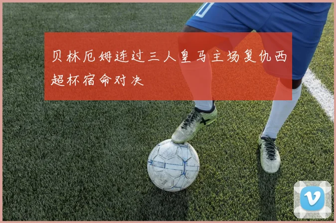贝林厄姆连过三人皇马主场复仇西超杯宿命对决