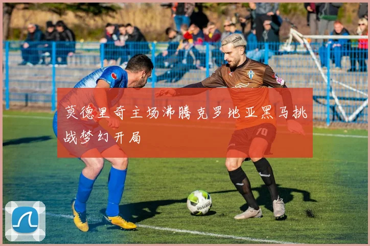莫德里奇主场沸腾克罗地亚黑马挑战梦幻开局
