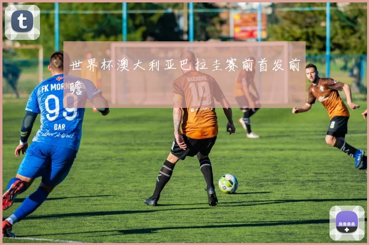 世界杯澳大利亚巴拉圭赛前首发前瞻