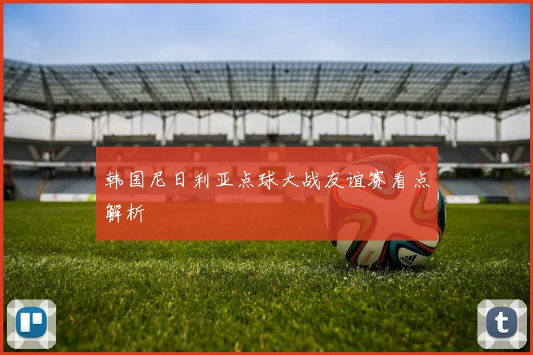 韩国尼日利亚点球大战友谊赛看点解析