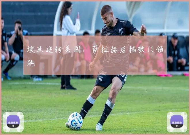埃及逆转美国，萨拉赫后插破门领跑