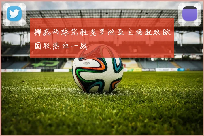 挪威两球完胜克罗地亚主场狂欢欧国联热血一战