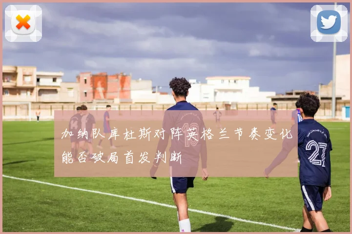 加纳队库杜斯对阵英格兰节奏变化能否破局首发判断
