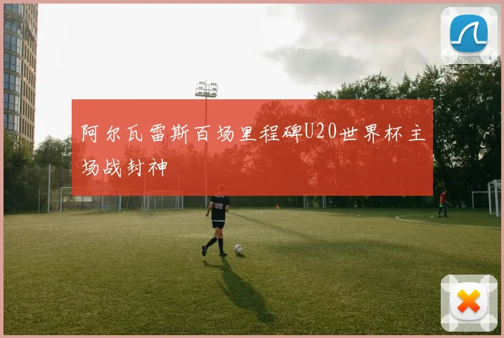 阿尔瓦雷斯百场里程碑U20世界杯主场战封神