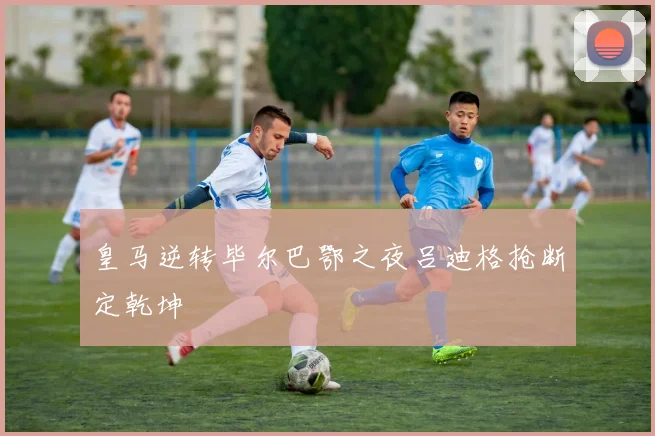 皇马逆转毕尔巴鄂之夜吕迪格抢断定乾坤