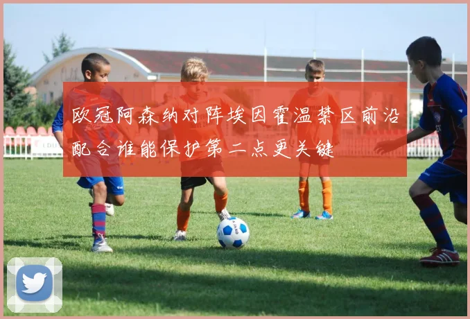 欧冠阿森纳对阵埃因霍温禁区前沿配合谁能保护第二点更关键