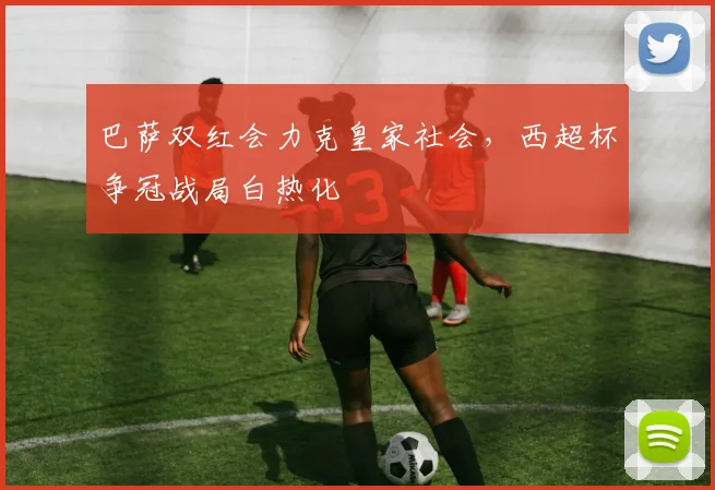 巴萨双红会力克皇家社会，西超杯争冠战局白热化