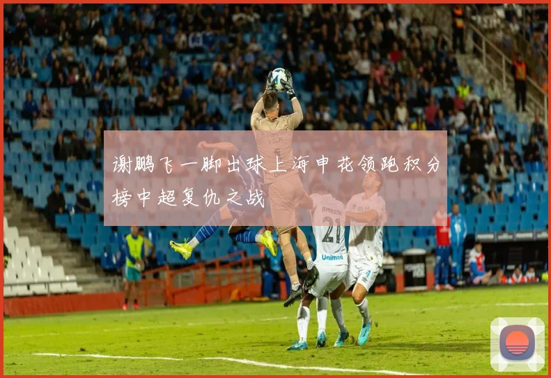 谢鹏飞一脚出球上海申花领跑积分榜中超复仇之战