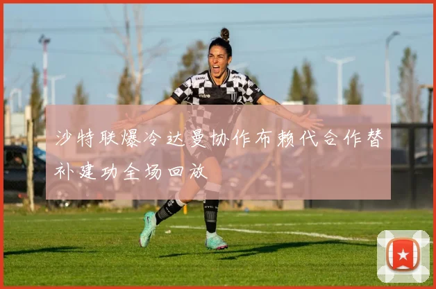 沙特联爆冷达曼协作布赖代合作替补建功全场回放
