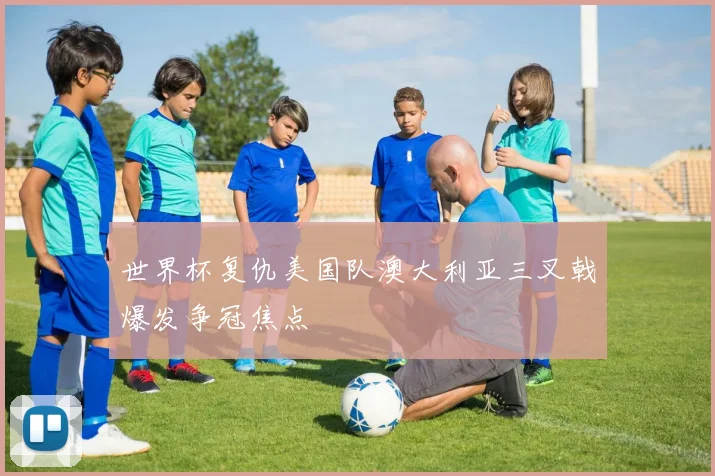 世界杯复仇美国队澳大利亚三叉戟爆发争冠焦点