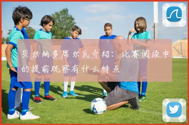贝尔纳多席尔瓦介绍:比赛阅读中的提前观察有什么特点