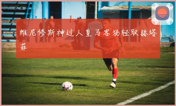 维尼修斯神过人皇马客场轻取赫塔菲