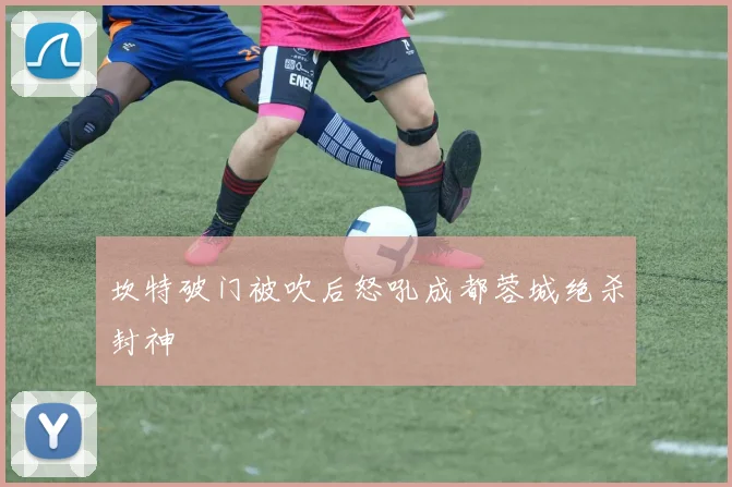坎特破门被吹后怒吼成都蓉城绝杀封神