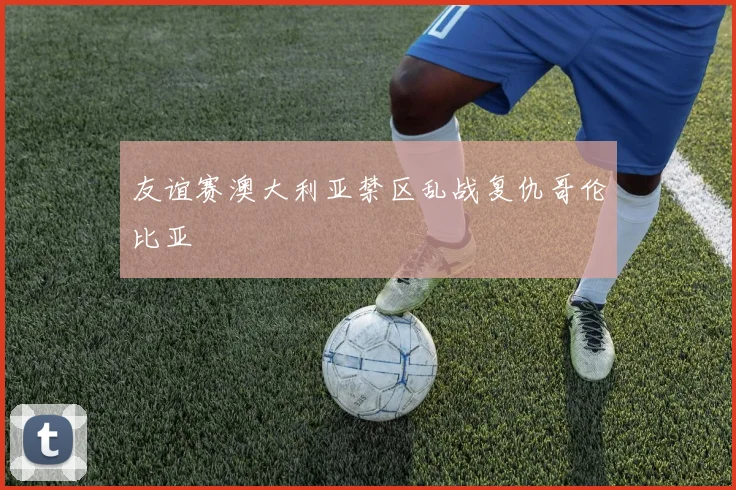 友谊赛澳大利亚禁区乱战复仇哥伦比亚