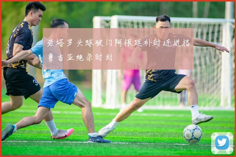 劳塔罗头球破门阿根廷补时连进格鲁吉亚绝杀时刻
