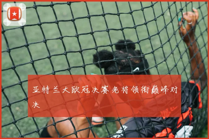 亚特兰大欧冠决赛老将领衔巅峰对决