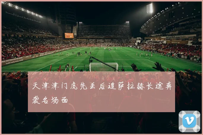 天津津门虎先丢后追萨拉赫长途奔袭名场面