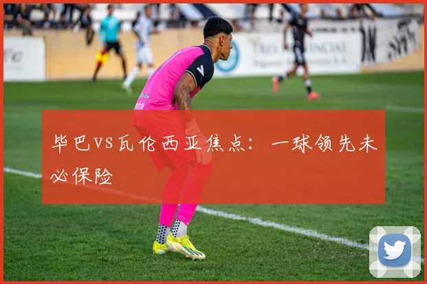 毕巴vs瓦伦西亚焦点:一球领先未必保险