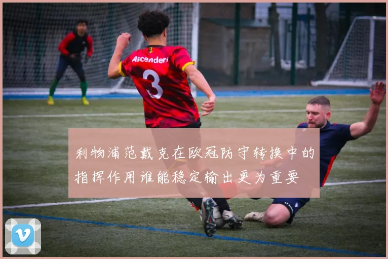 利物浦范戴克在欧冠防守转换中的指挥作用谁能稳定输出更为重要