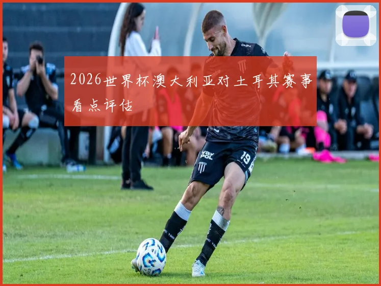2026世界杯澳大利亚对土耳其赛事看点评估