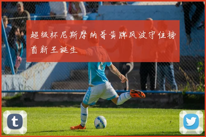超级杯尼斯摩纳哥黄牌风波守住榜首新王诞生