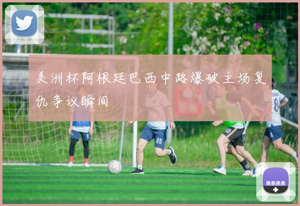 美洲杯阿根廷巴西中路爆破主场复仇争议瞬间