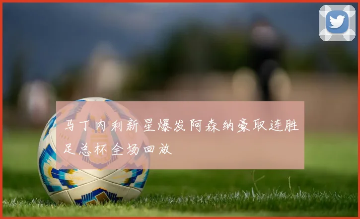 马丁内利新星爆发阿森纳豪取连胜足总杯全场回放