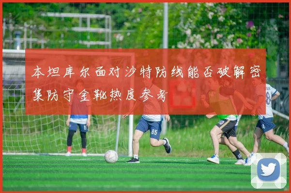 本坦库尔面对沙特防线能否破解密集防守金靴热度参考