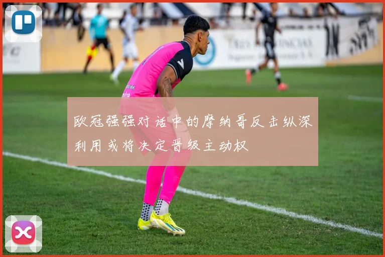 欧冠强强对话中的摩纳哥反击纵深利用或将决定晋级主动权