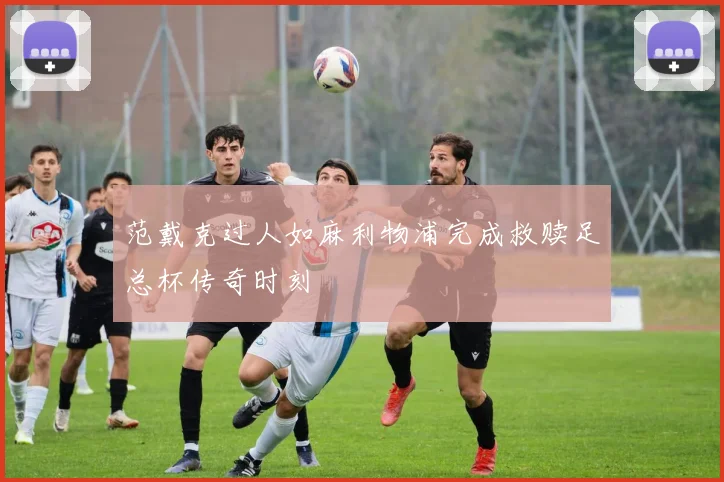 范戴克过人如麻利物浦完成救赎足总杯传奇时刻