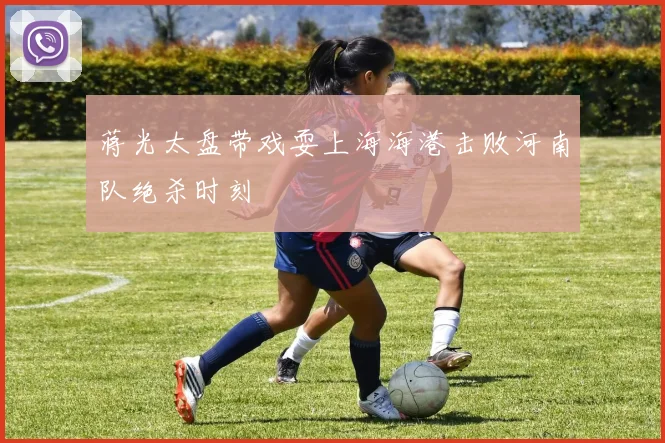 蒋光太盘带戏耍上海海港击败河南队绝杀时刻