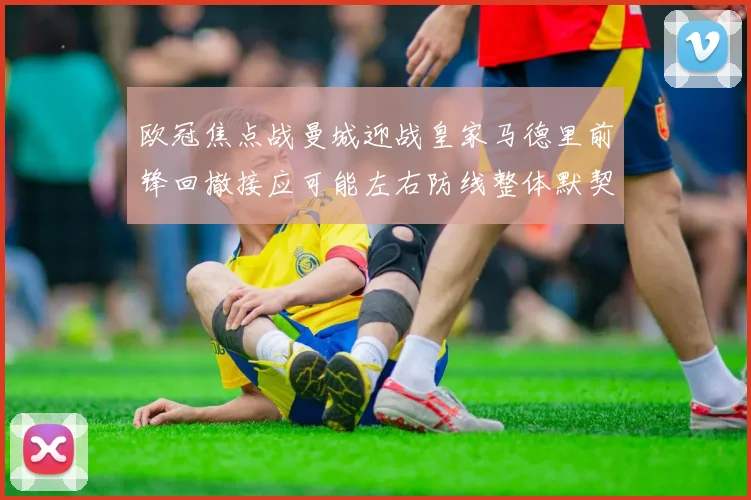 欧冠焦点战曼城迎战皇家马德里前锋回撤接应可能左右防线整体默契