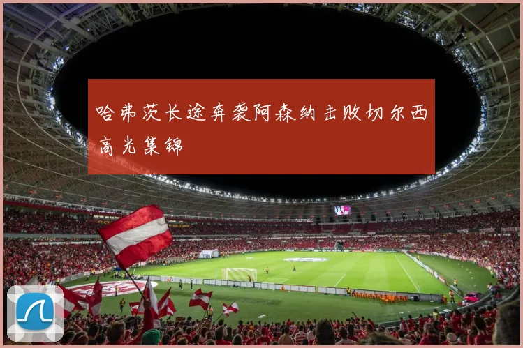 哈弗茨长途奔袭阿森纳击败切尔西高光集锦