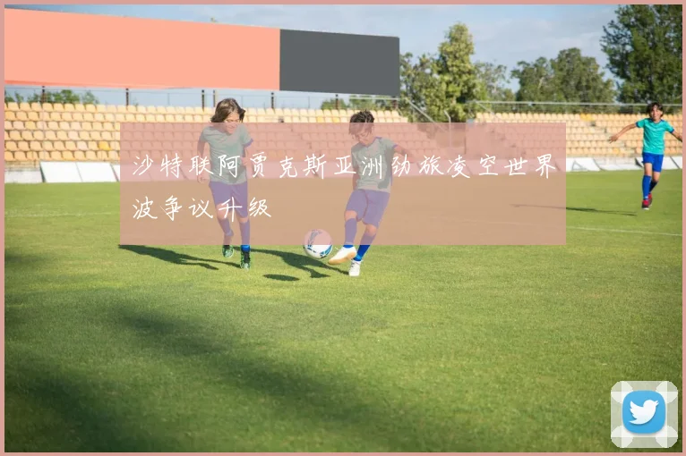 沙特联阿贾克斯亚洲劲旅凌空世界波争议升级
