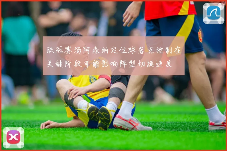 欧冠赛场阿森纳定位球落点控制在关键阶段可能影响阵型切换速度