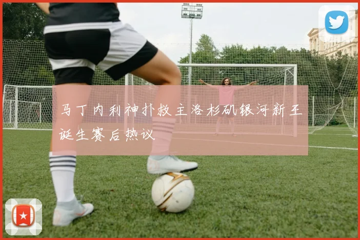 马丁内利神扑救主洛杉矶银河新王诞生赛后热议