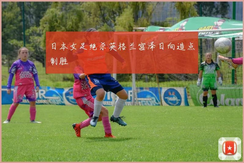 日本女足绝杀英格兰宫泽日向造点制胜