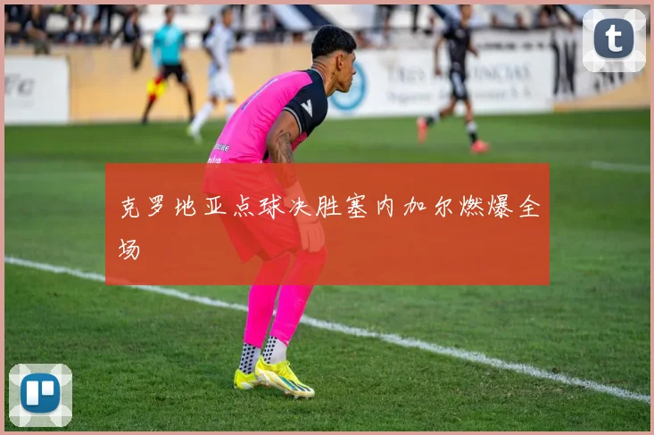 克罗地亚点球决胜塞内加尔燃爆全场
