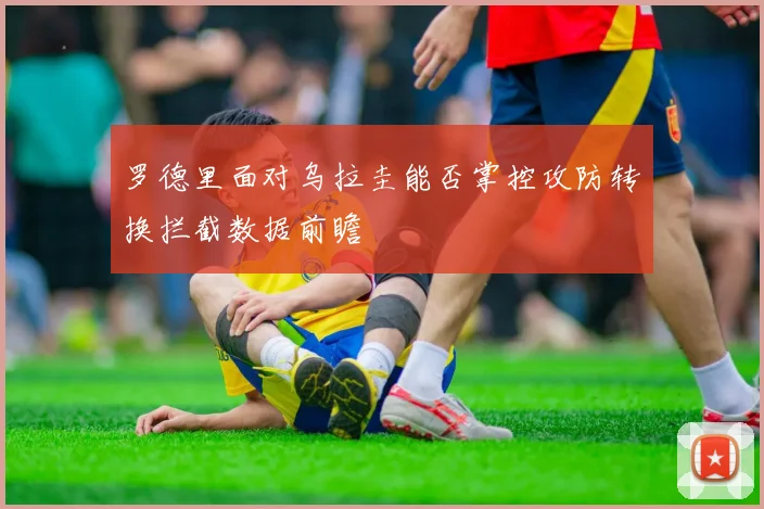 罗德里面对乌拉圭能否掌控攻防转换拦截数据前瞻