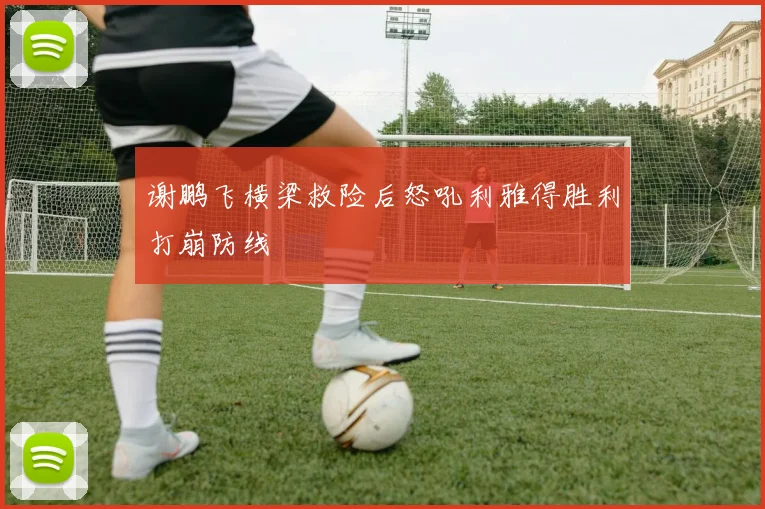 谢鹏飞横梁救险后怒吼利雅得胜利打崩防线