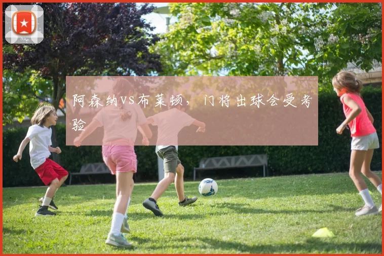 阿森纳vs布莱顿,门将出球会受考验