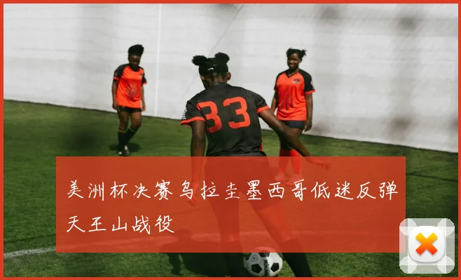 美洲杯决赛乌拉圭墨西哥低迷反弹天王山战役