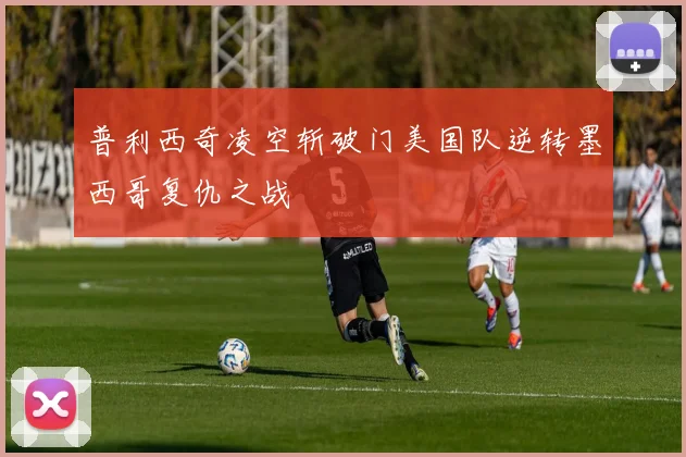 普利西奇凌空斩破门美国队逆转墨西哥复仇之战