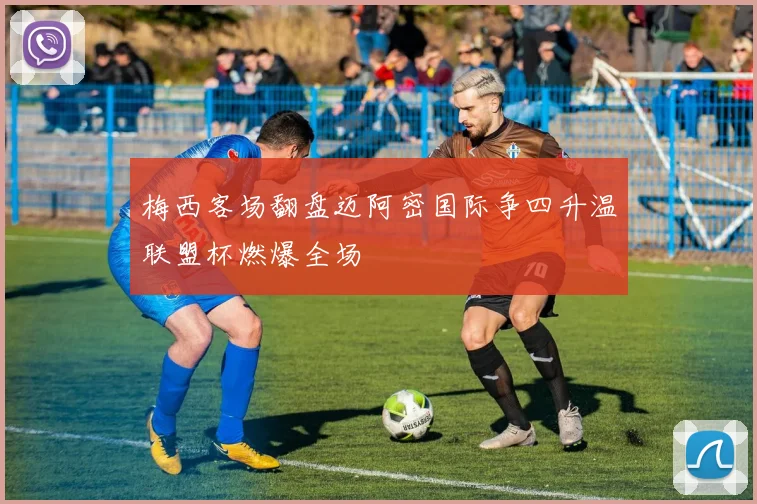 梅西客场翻盘迈阿密国际争四升温联盟杯燃爆全场